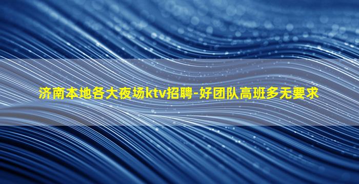 济南本地各大夜场ktv招聘-好团队高班多无要求